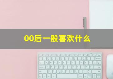 00后一般喜欢什么