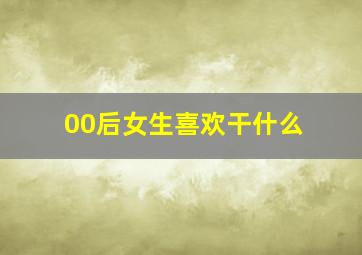 00后女生喜欢干什么