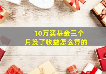 10万买基金三个月没了收益怎么算的