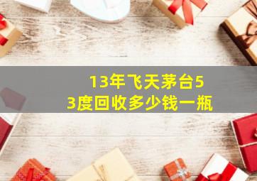 13年飞天茅台53度回收多少钱一瓶