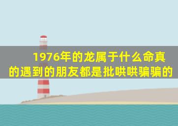 1976年的龙属于什么命真的遇到的朋友都是批哄哄骗骗的