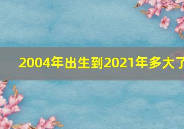 2004年出生到2021年多大了