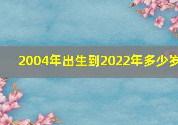 2004年出生到2022年多少岁