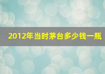 2012年当时茅台多少钱一瓶