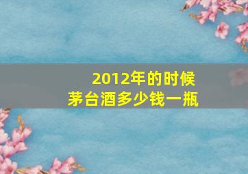 2012年的时候茅台酒多少钱一瓶