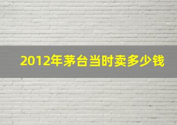 2012年茅台当时卖多少钱