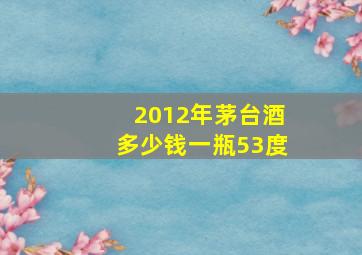 2012年茅台酒多少钱一瓶53度