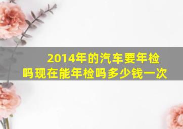 2014年的汽车要年检吗现在能年检吗多少钱一次