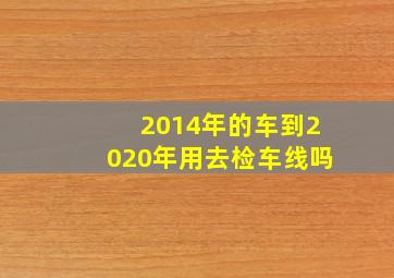 2014年的车到2020年用去检车线吗