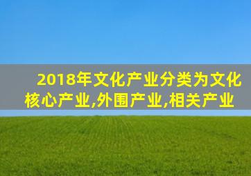 2018年文化产业分类为文化核心产业,外围产业,相关产业