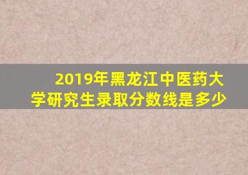 2019年黑龙江中医药大学研究生录取分数线是多少