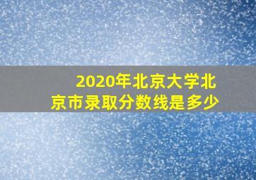 2020年北京大学北京市录取分数线是多少