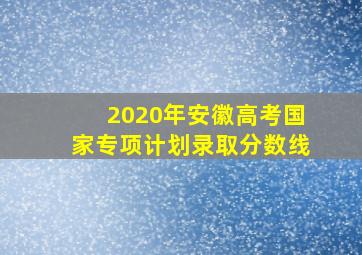 2020年安徽高考国家专项计划录取分数线