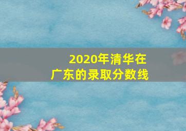 2020年清华在广东的录取分数线