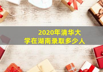 2020年清华大学在湖南录取多少人