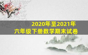 2020年至2021年六年级下册数学期末试卷