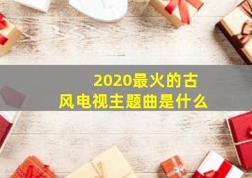 2020最火的古风电视主题曲是什么