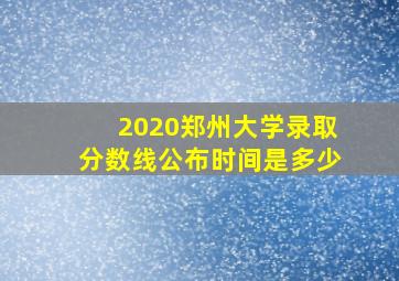 2020郑州大学录取分数线公布时间是多少