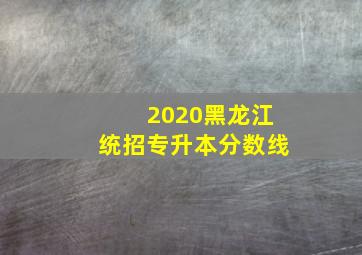 2020黑龙江统招专升本分数线