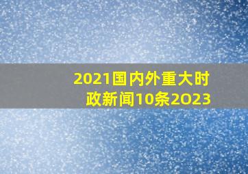 2021国内外重大时政新闻10条2O23