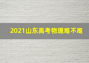 2021山东高考物理难不难