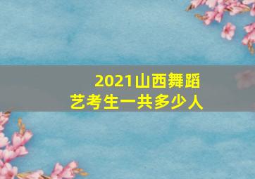 2021山西舞蹈艺考生一共多少人