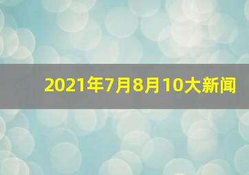 2021年7月8月10大新闻