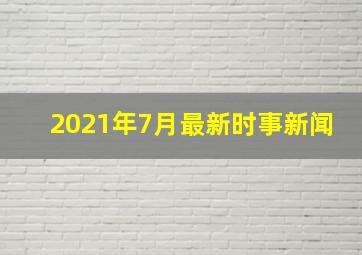 2021年7月最新时事新闻