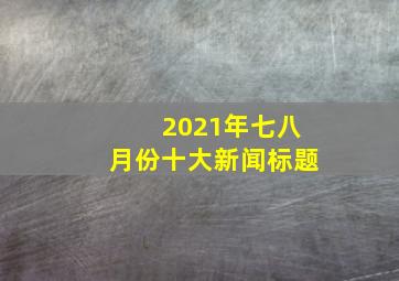 2021年七八月份十大新闻标题