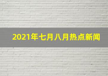 2021年七月八月热点新闻