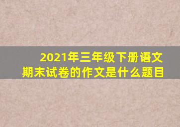 2021年三年级下册语文期末试卷的作文是什么题目