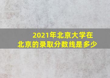 2021年北京大学在北京的录取分数线是多少