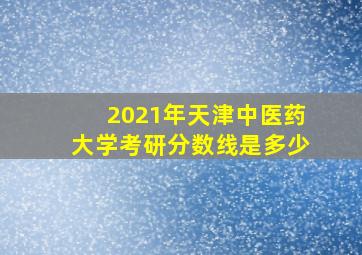 2021年天津中医药大学考研分数线是多少