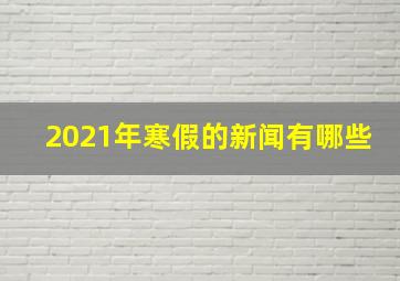 2021年寒假的新闻有哪些