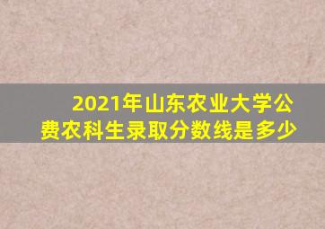 2021年山东农业大学公费农科生录取分数线是多少