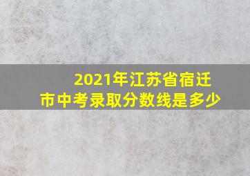 2021年江苏省宿迁市中考录取分数线是多少