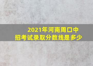 2021年河南周口中招考试录取分数线是多少