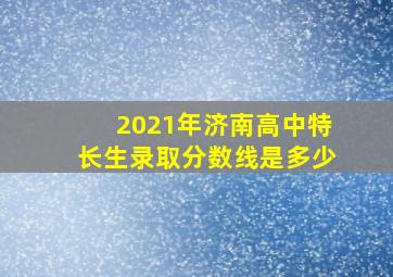 2021年济南高中特长生录取分数线是多少