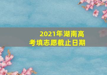 2021年湖南高考填志愿截止日期