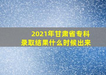 2021年甘肃省专科录取结果什么时候出来