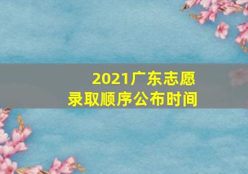 2021广东志愿录取顺序公布时间