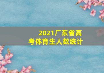 2021广东省高考体育生人数统计