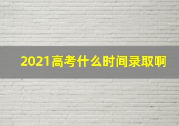 2021高考什么时间录取啊