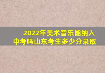 2022年美术音乐能纳入中考吗山东考生多少分录取