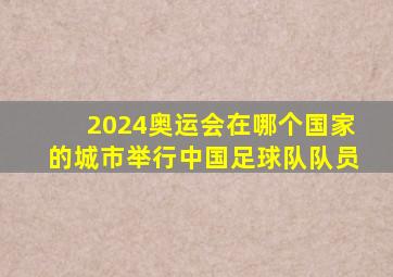 2024奥运会在哪个国家的城市举行中国足球队队员