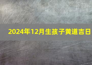 2024年12月生孩子黄道吉日