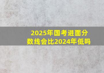 2025年国考进面分数线会比2024年低吗