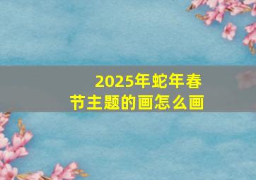 2025年蛇年春节主题的画怎么画