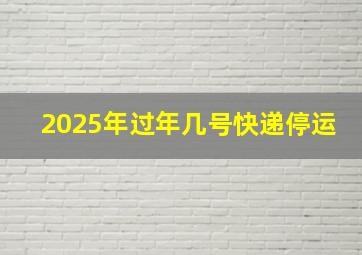 2025年过年几号快递停运