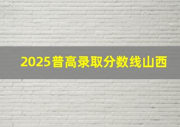 2025普高录取分数线山西